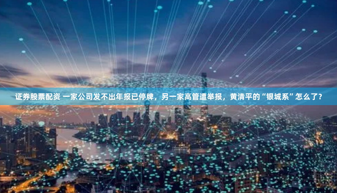 证券股票配资 一家公司发不出年报已停牌，另一家高管遭举报，黄清平的“银城系”怎么了？