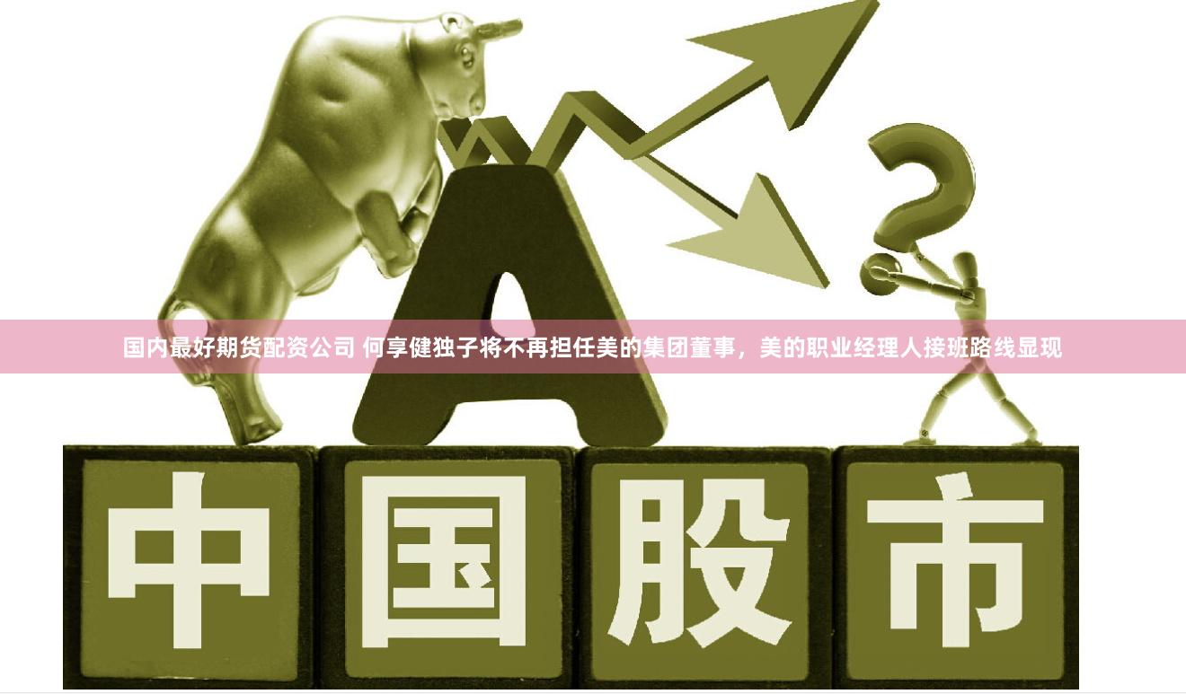 国内最好期货配资公司 何享健独子将不再担任美的集团董事，美的职业经理人接班路线显现