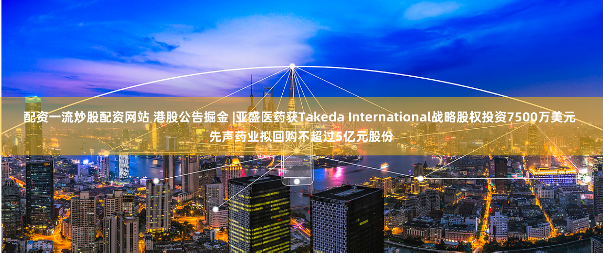 配资一流炒股配资网站 港股公告掘金 |亚盛医药获Takeda International战略股权投资7500万美元 先声药业拟回购不超过5亿元股份