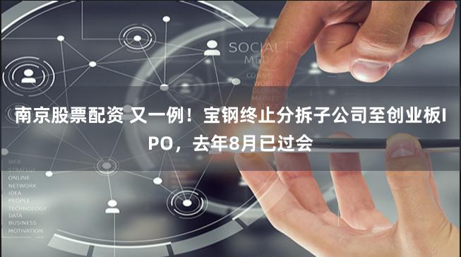 南京股票配资 又一例！宝钢终止分拆子公司至创业板IPO，去年8月已过会