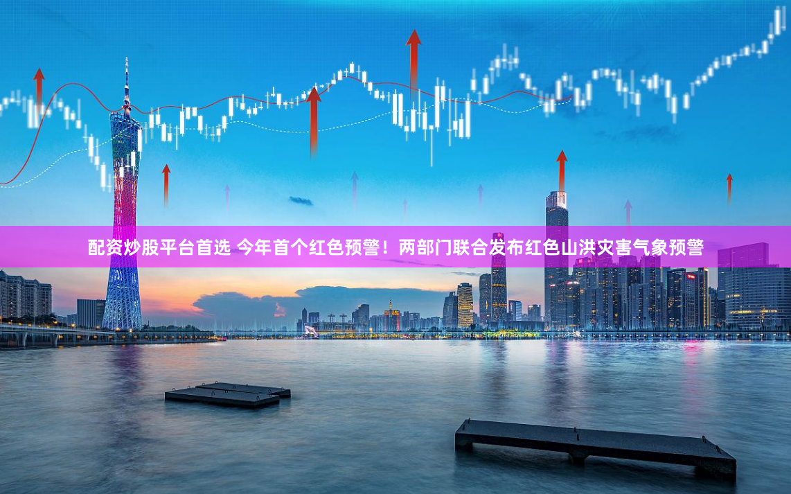 配资炒股平台首选 今年首个红色预警！两部门联合发布红色山洪灾害气象预警