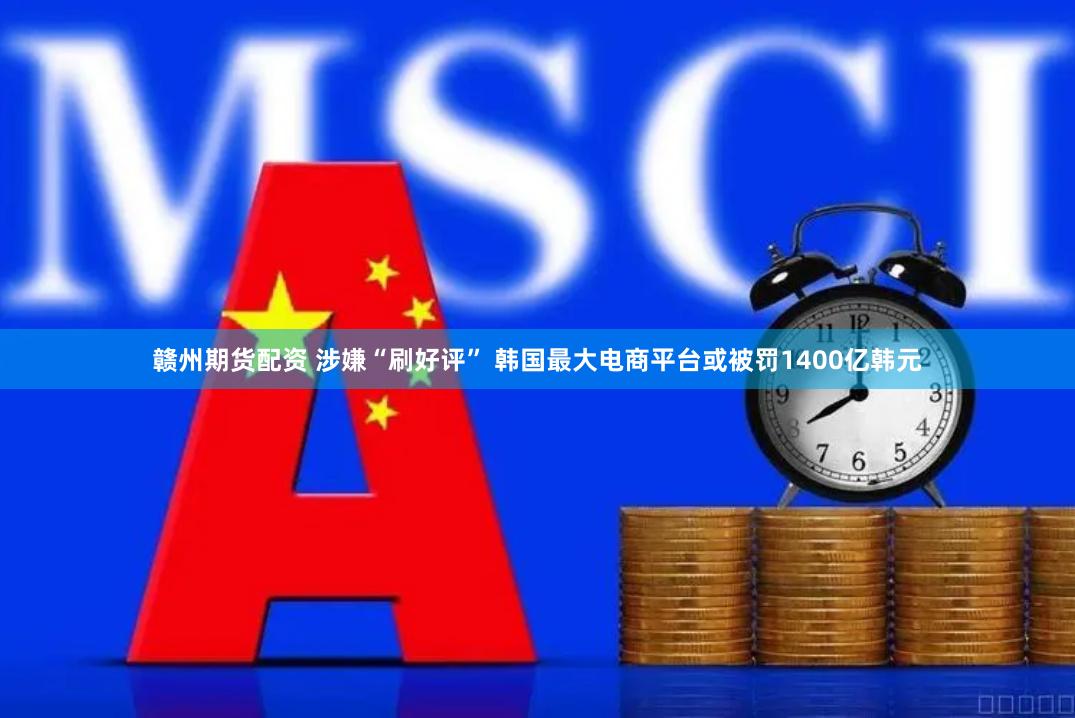 赣州期货配资 涉嫌“刷好评” 韩国最大电商平台或被罚1400亿韩元