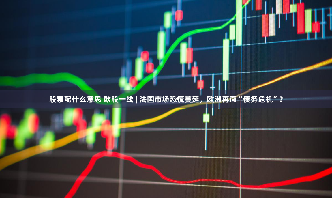 股票配什么意思 欧股一线 | 法国市场恐慌蔓延，欧洲再面“债务危机”？