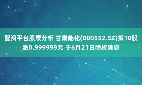 配资平台股票分析 甘肃能化(000552.SZ)拟10股派0.999999元 于6月21日除权除息