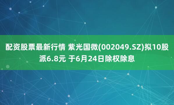 配资股票最新行情 紫光国微(002049.SZ)拟10股派6.8元 于6月24日除权除息