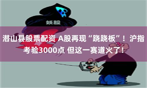 潜山县股票配资 A股再现“跷跷板”！沪指考验3000点 但这一赛道火了！