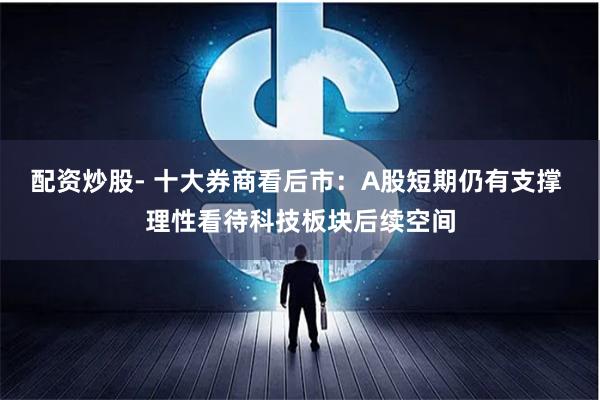 配资炒股- 十大券商看后市：A股短期仍有支撑 理性看待科技板块后续空间