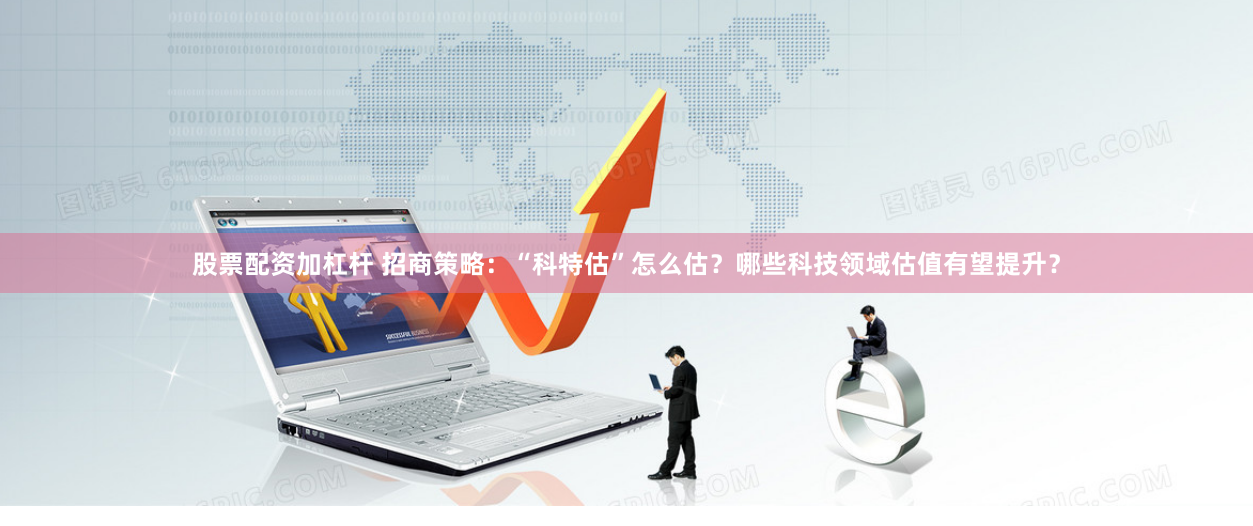股票配资加杠杆 招商策略：“科特估”怎么估？哪些科技领域估值有望提升？