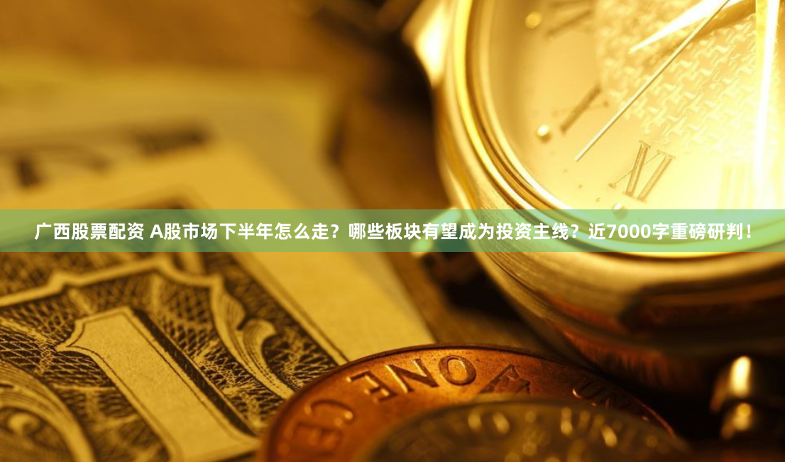 广西股票配资 A股市场下半年怎么走？哪些板块有望成为投资主线？近7000字重磅研判！