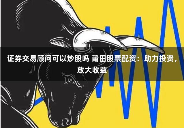 证券交易顾问可以炒股吗 莆田股票配资：助力投资，放大收益