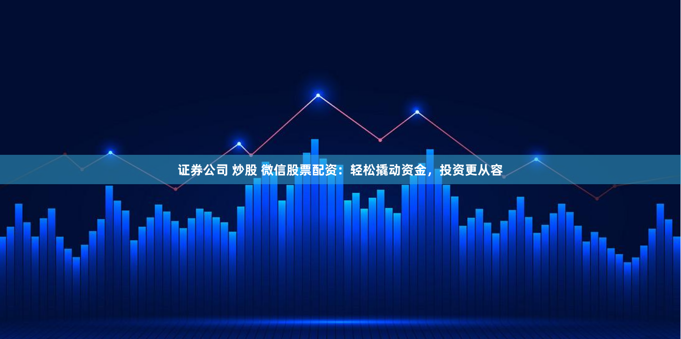 证券公司 炒股 微信股票配资：轻松撬动资金，投资更从容