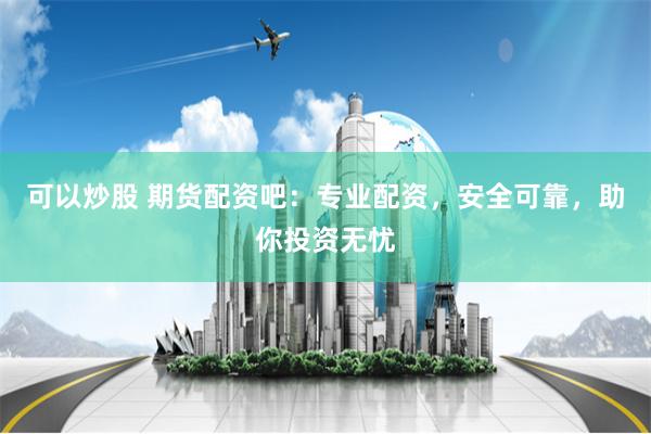 可以炒股 期货配资吧：专业配资，安全可靠，助你投资无忧