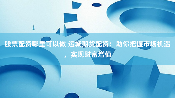 股票配资哪里可以做 运城期货配资：助你把握市场机遇，实现财富增值