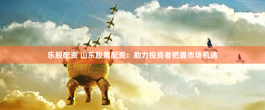 乐股配资 山东股票配资：助力投资者把握市场机遇