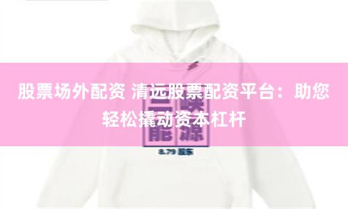 股票场外配资 清远股票配资平台：助您轻松撬动资本杠杆