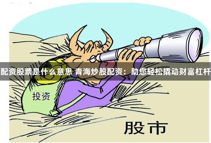 配资股票是什么意思 青海炒股配资：助您轻松撬动财富杠杆