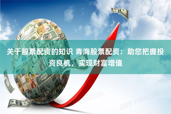 关于股票配资的知识 青海股票配资：助您把握投资良机，实现财富增值