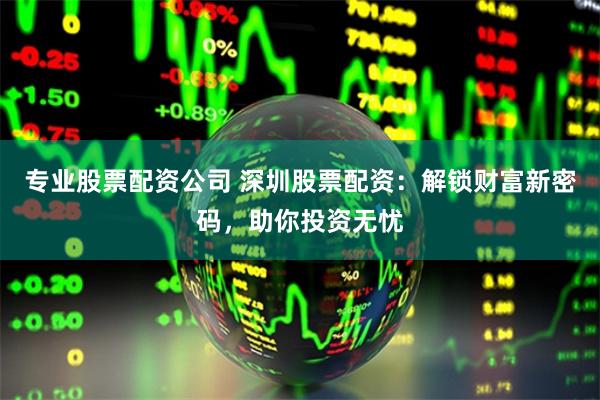专业股票配资公司 深圳股票配资：解锁财富新密码，助你投资无忧