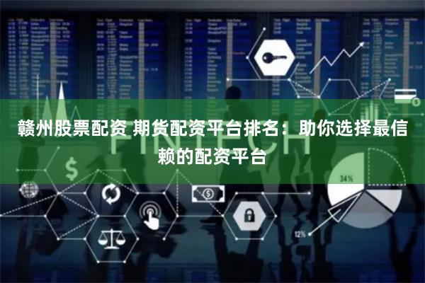 赣州股票配资 期货配资平台排名：助你选择最信赖的配资平台