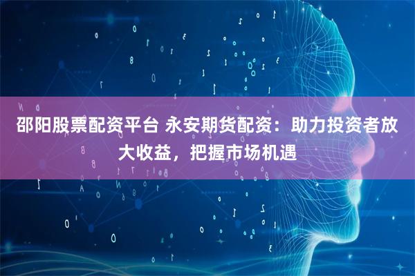 邵阳股票配资平台 永安期货配资：助力投资者放大收益，把握市场机遇