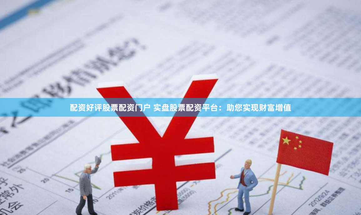 配资好评股票配资门户 实盘股票配资平台：助您实现财富增值
