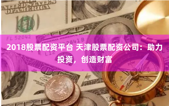 2018股票配资平台 天津股票配资公司:助力投资,创造财富