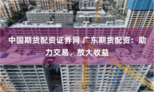 中国期货配资证券网 广东期货配资：助力交易，放大收益