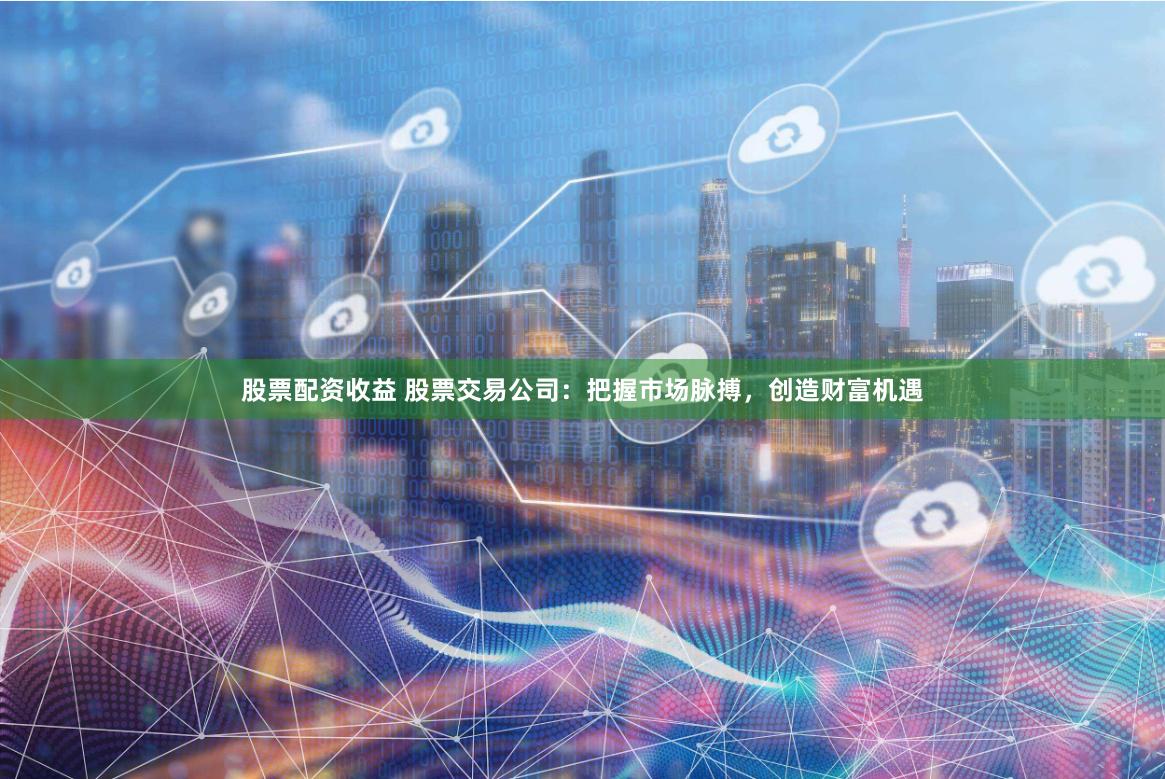 股票配资收益 股票交易公司:把握市场脉搏,创造财富机遇