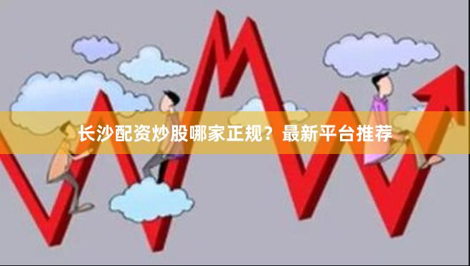 长沙配资炒股哪家正规？最新平台推荐